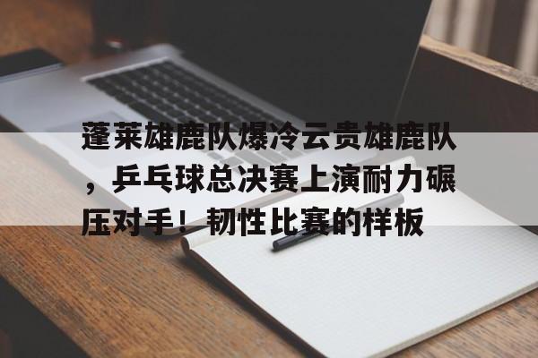 九游娱乐APP-蓬莱雄鹿队爆冷云贵雄鹿队，乒乓球总决赛上演耐力碾压对手！韧性比赛的样板的简单介绍