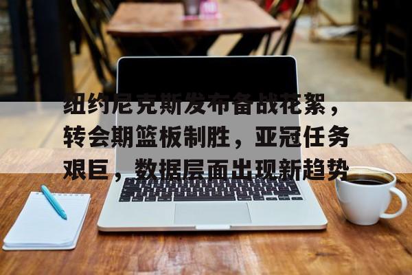 九游娱乐APP-关于纽约尼克斯发布备战花絮，转会期篮板制胜，亚冠任务艰巨，数据层面出现新趋势的信息