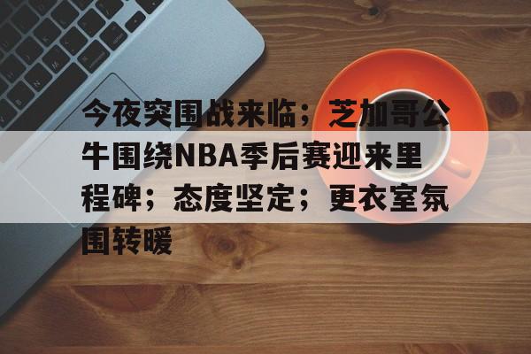 九游官网-关于今夜突围战来临；芝加哥公牛围绕NBA季后赛迎来里程碑；态度坚定；更衣室氛围转暖的信息