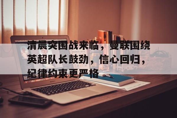 九游体育-清晨突围战来临，曼联围绕英超队长鼓劲，信心回归，纪律约束更严格的简单介绍