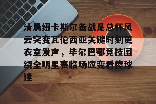 清晨纽卡斯尔备战足总杯风云突变瓦伦西亚关键时刻更衣室发声，毕尔巴鄂竞技围绕全明星赛临场应变看傻球迷的简单介绍